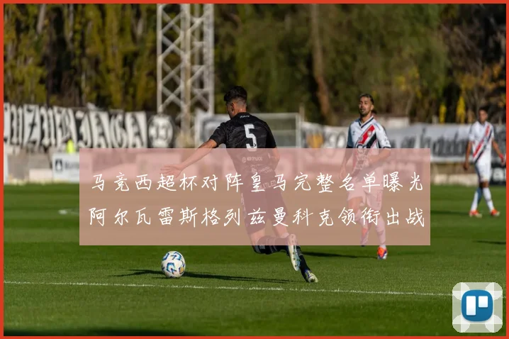 马竞西超杯对阵皇马完整名单曝光阿尔瓦雷斯格列兹曼科克领衔出战