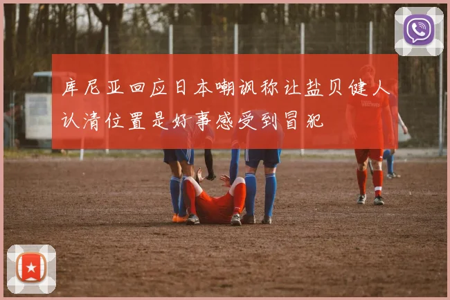 库尼亚回应日本嘲讽称让盐贝健人认清位置是好事感受到冒犯
