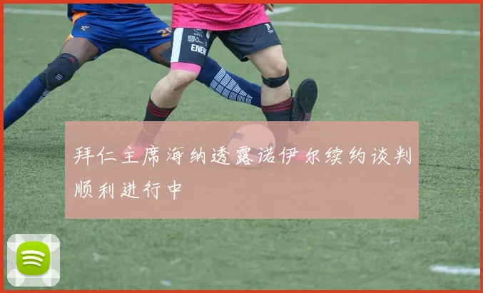 拜仁主席海纳透露诺伊尔续约谈判顺利进行中