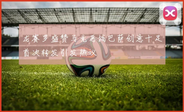 龙赛罗盛赞马竞恶搞巴萨创意十足首次转发引发热议