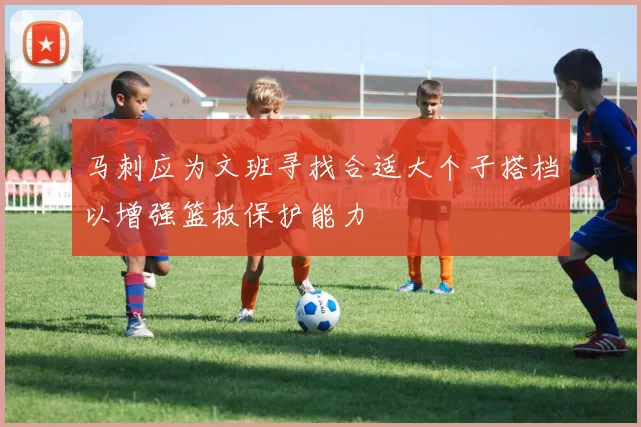 马刺应为文班寻找合适大个子搭档以增强篮板保护能力