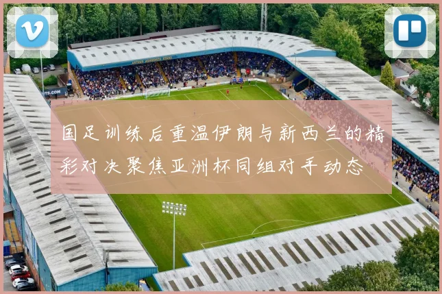 国足训练后重温伊朗与新西兰的精彩对决聚焦亚洲杯同组对手动态
