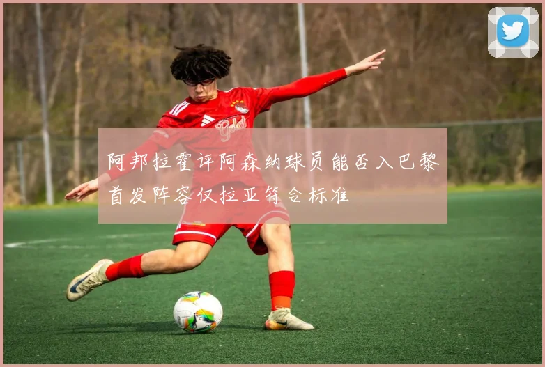 阿邦拉霍评阿森纳球员能否入巴黎首发阵容仅拉亚符合标准