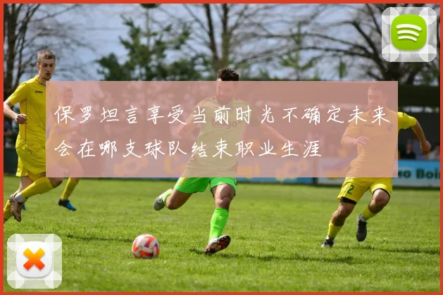 保罗坦言享受当前时光不确定未来会在哪支球队结束职业生涯