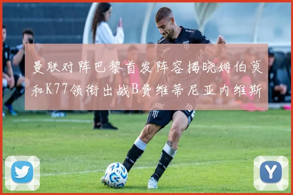 曼联对阵巴黎首发阵容揭晓姆伯莫和K77领衔出战B费维蒂尼亚内维斯坐替补