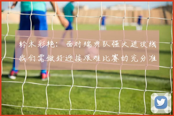 铃木彩艳:面对瑞典队强大进攻线我们需做好迎接艰难比赛的充分准备