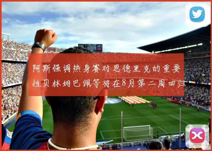 阿斯强调热身赛对恩德里克的重要性贝林姆巴佩等将在8月第二周回归