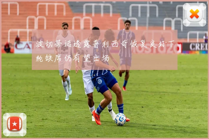波切蒂诺透露普利西奇恢复良好下轮缺席仍有望出场