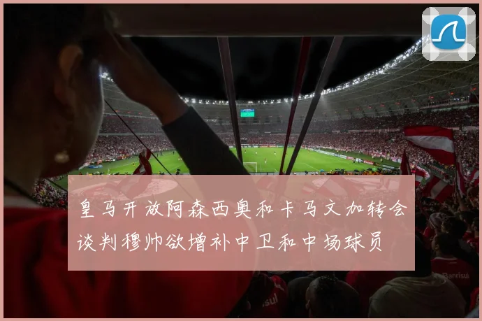 皇马开放阿森西奥和卡马文加转会谈判穆帅欲增补中卫和中场球员
