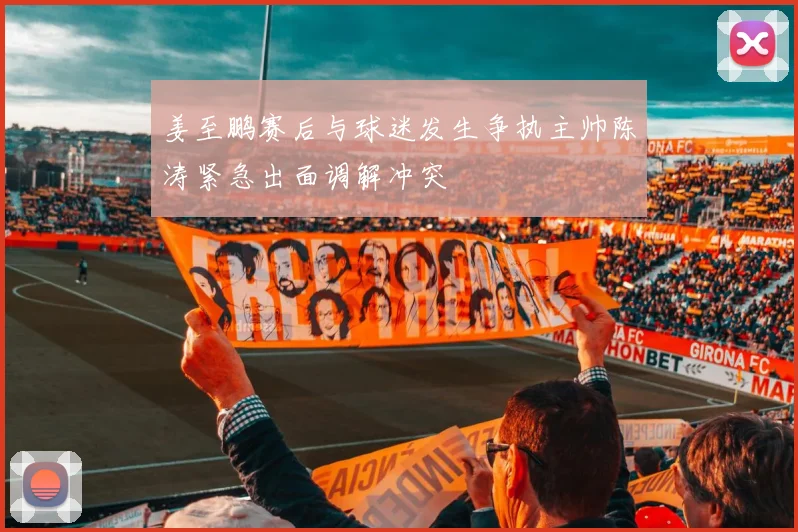 姜至鹏赛后与球迷发生争执主帅陈涛紧急出面调解冲突