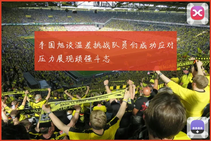 李国旭谈温差挑战队员们成功应对压力展现顽强斗志