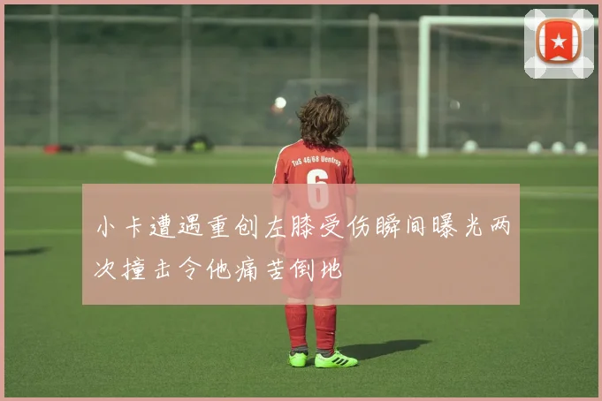 小卡遭遇重创左膝受伤瞬间曝光两次撞击令他痛苦倒地