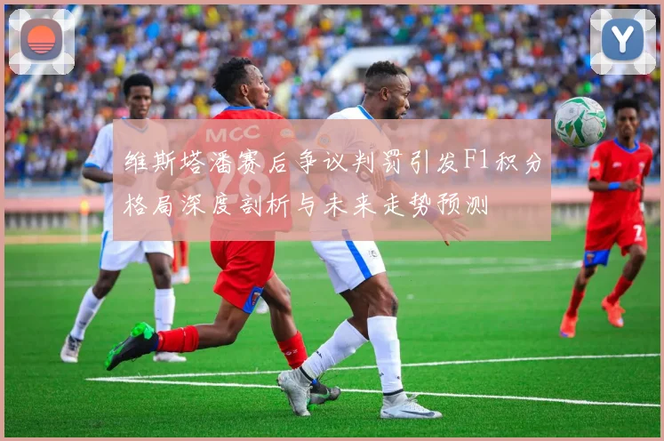 维斯塔潘赛后争议判罚引发F1积分格局深度剖析与未来走势预测