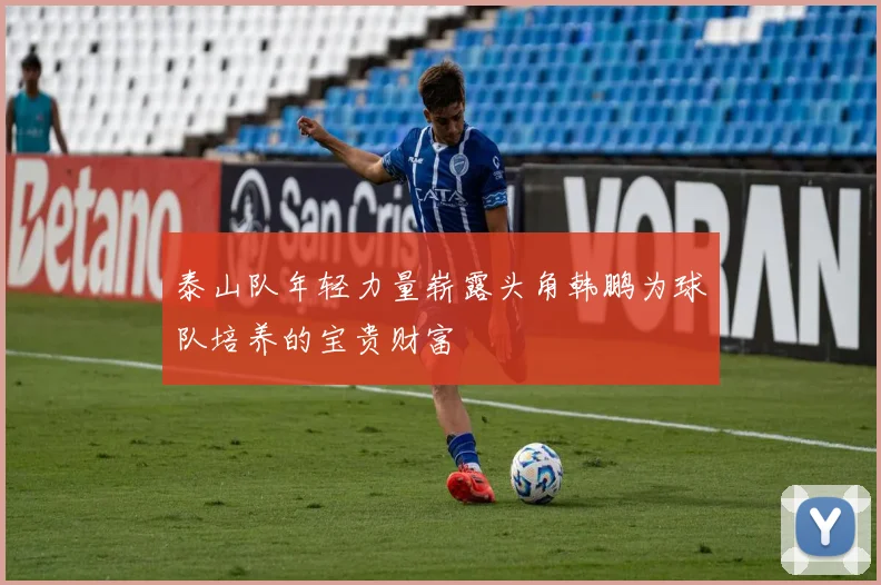 泰山队年轻力量崭露头角韩鹏为球队培养的宝贵财富