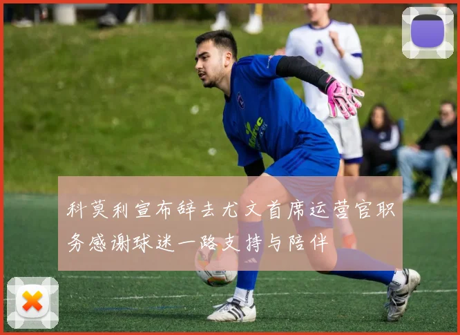 科莫利宣布辞去尤文首席运营官职务感谢球迷一路支持与陪伴