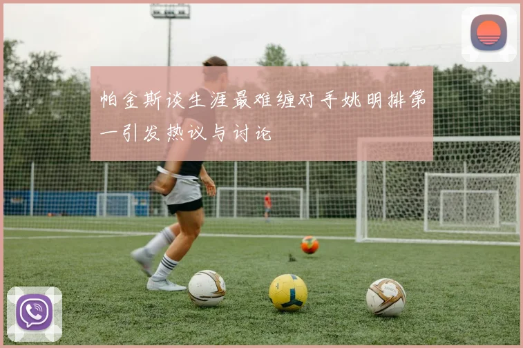 帕金斯谈生涯最难缠对手姚明排第一引发热议与讨论