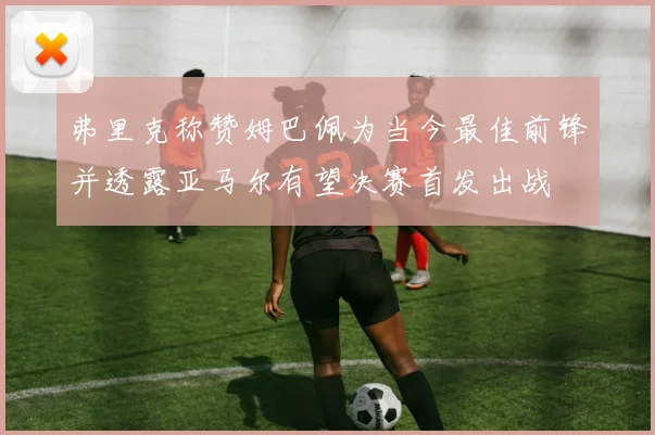 弗里克称赞姆巴佩为当今最佳前锋并透露亚马尔有望决赛首发出战