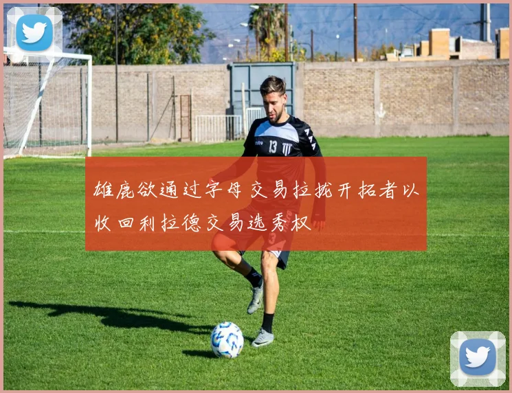 雄鹿欲通过字母交易拉拢开拓者以收回利拉德交易选秀权