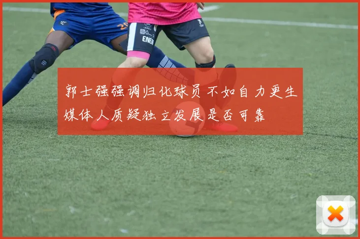 郭士强强调归化球员不如自力更生媒体人质疑独立发展是否可靠