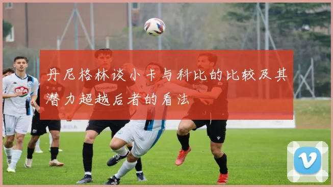 丹尼格林谈小卡与科比的比较及其潜力超越后者的看法
