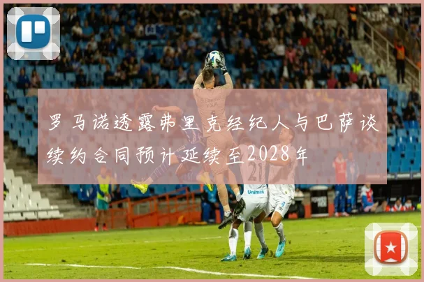 罗马诺透露弗里克经纪人与巴萨谈续约合同预计延续至2028年